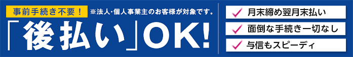 事前手続き不要！「後払い」OK！法人・個人事業主のお客様対象、月末締め翌月末払い・面倒な手続き一切なし・与信もスピーディ