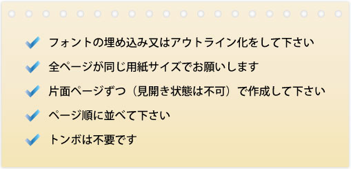 1.フォントの埋め込み又はアウトライン化をして下さい。2.全ページが同じ用紙でお願いします。3.片面ページずつ（見開き状態は不可）で作成して下さい。4.ページ順に並べて下さい。5.トンボは不要です。